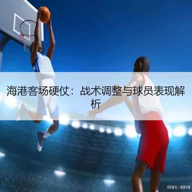 海港客场硬仗:战术调整与球员表现解析