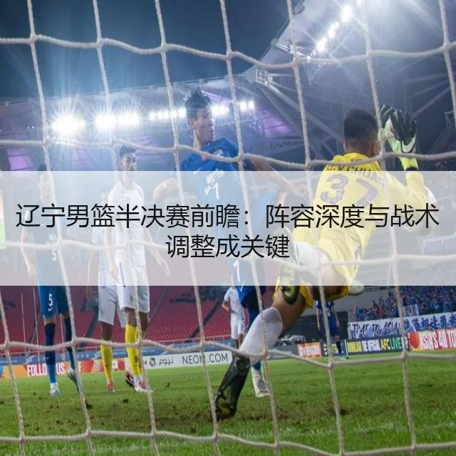 辽宁男篮半决赛前瞻：阵容深度与战术调整成关键